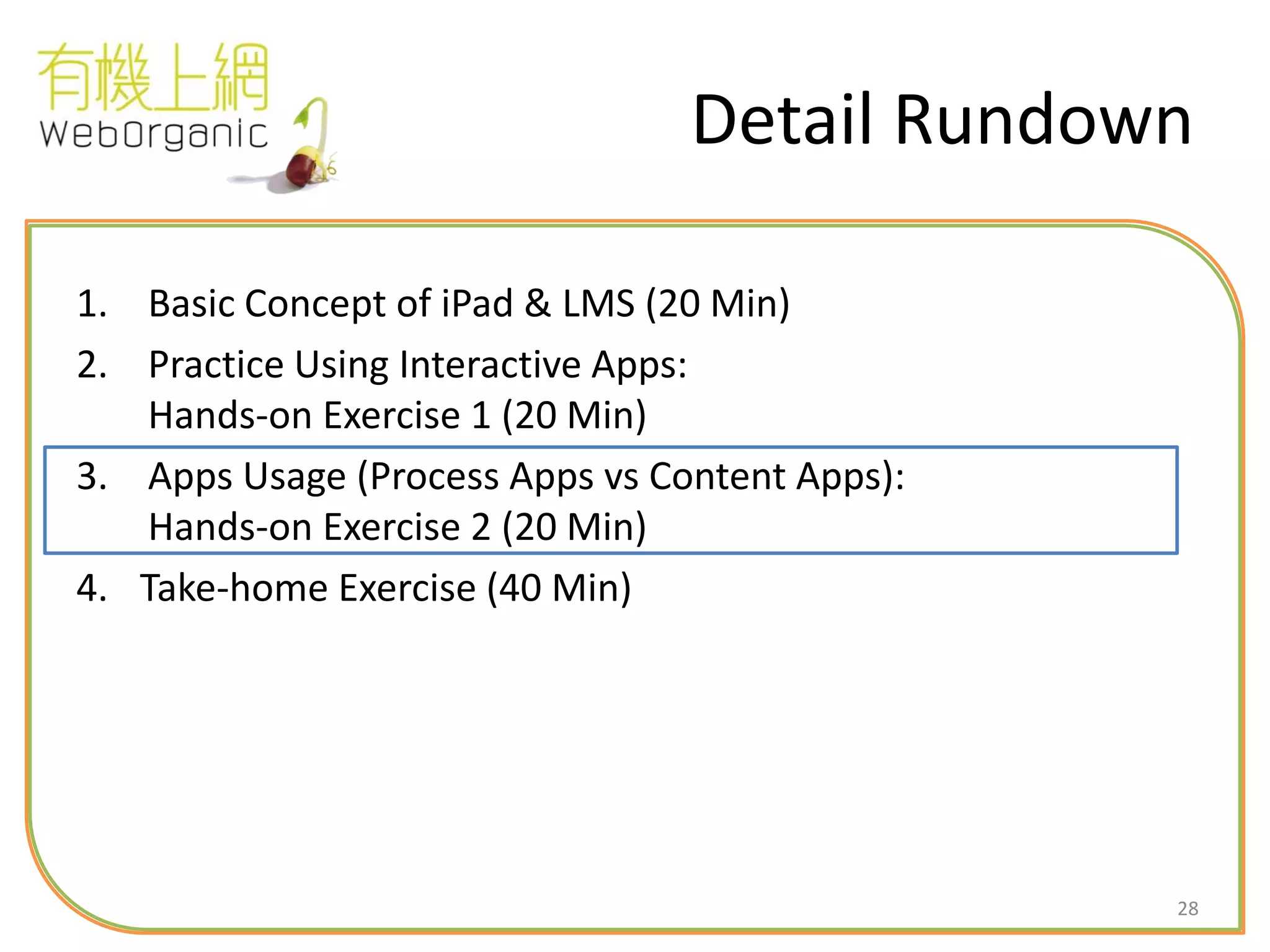 28
Detail Rundown
1. Basic Concept of iPad & LMS (20 Min)
2. Practice Using Interactive Apps:
Hands-on Exercise 1 (20 Min)
3. Apps Usage (Process Apps vs Content Apps):
Hands-on Exercise 2 (20 Min)
4. Take-home Exercise (40 Min)
 