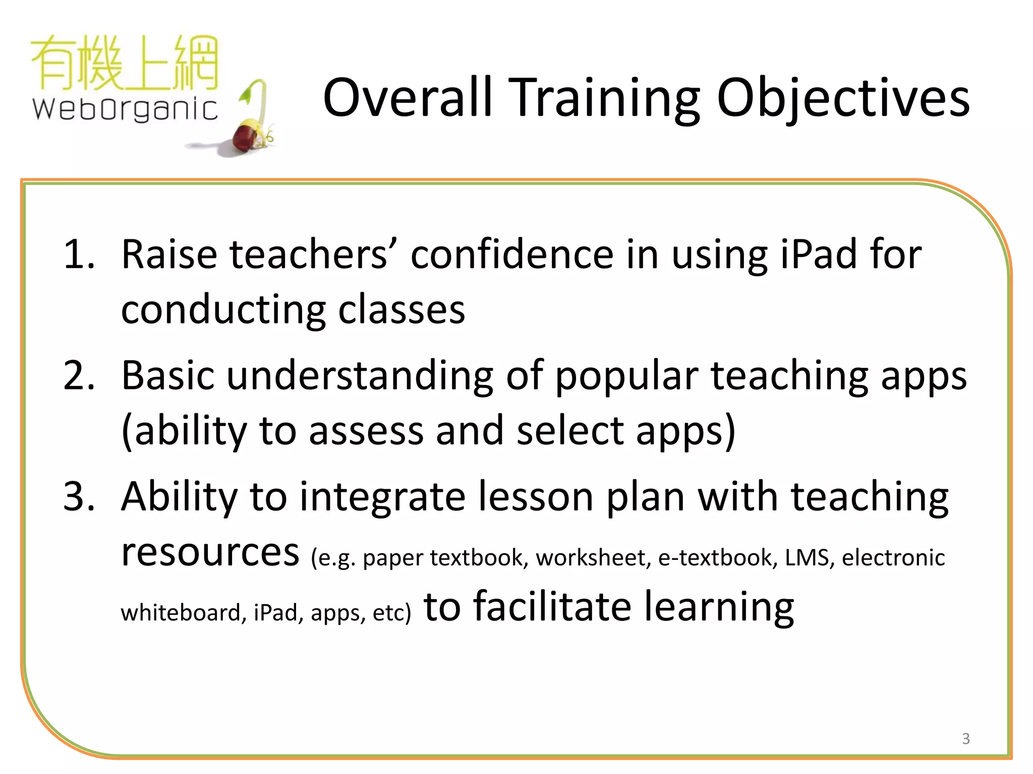 3
Overall Training Objectives
1. Raise teachers’ confidence in using iPad for
conducting classes
2. Basic understanding of popular teaching apps
(ability to assess and select apps)
3. Ability to integrate lesson plan with teaching
resources (e.g. paper textbook, worksheet, e-textbook, LMS, electronic
whiteboard, iPad, apps, etc) to facilitate learning
 