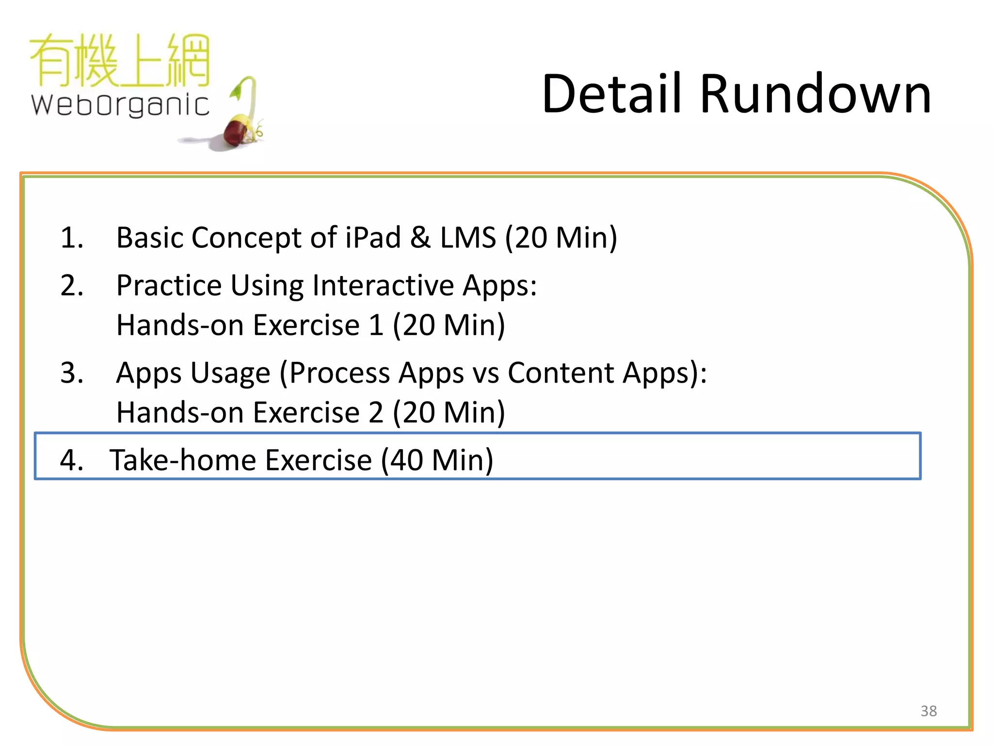 38
Detail Rundown
1. Basic Concept of iPad & LMS (20 Min)
2. Practice Using Interactive Apps:
Hands-on Exercise 1 (20 Min)
3. Apps Usage (Process Apps vs Content Apps):
Hands-on Exercise 2 (20 Min)
4. Take-home Exercise (40 Min)
 
