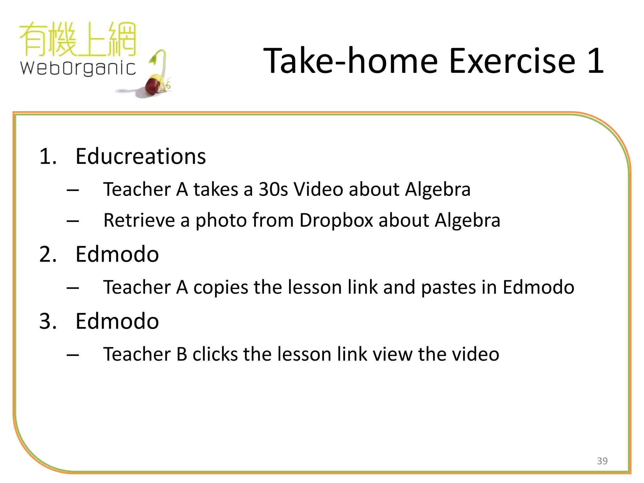 39
Take-home Exercise 1
1. Educreations
– Teacher A takes a 30s Video about Algebra
– Retrieve a photo from Dropbox about Algebra
2. Edmodo
– Teacher A copies the lesson link and pastes in Edmodo
3. Edmodo
– Teacher B clicks the lesson link view the video
 