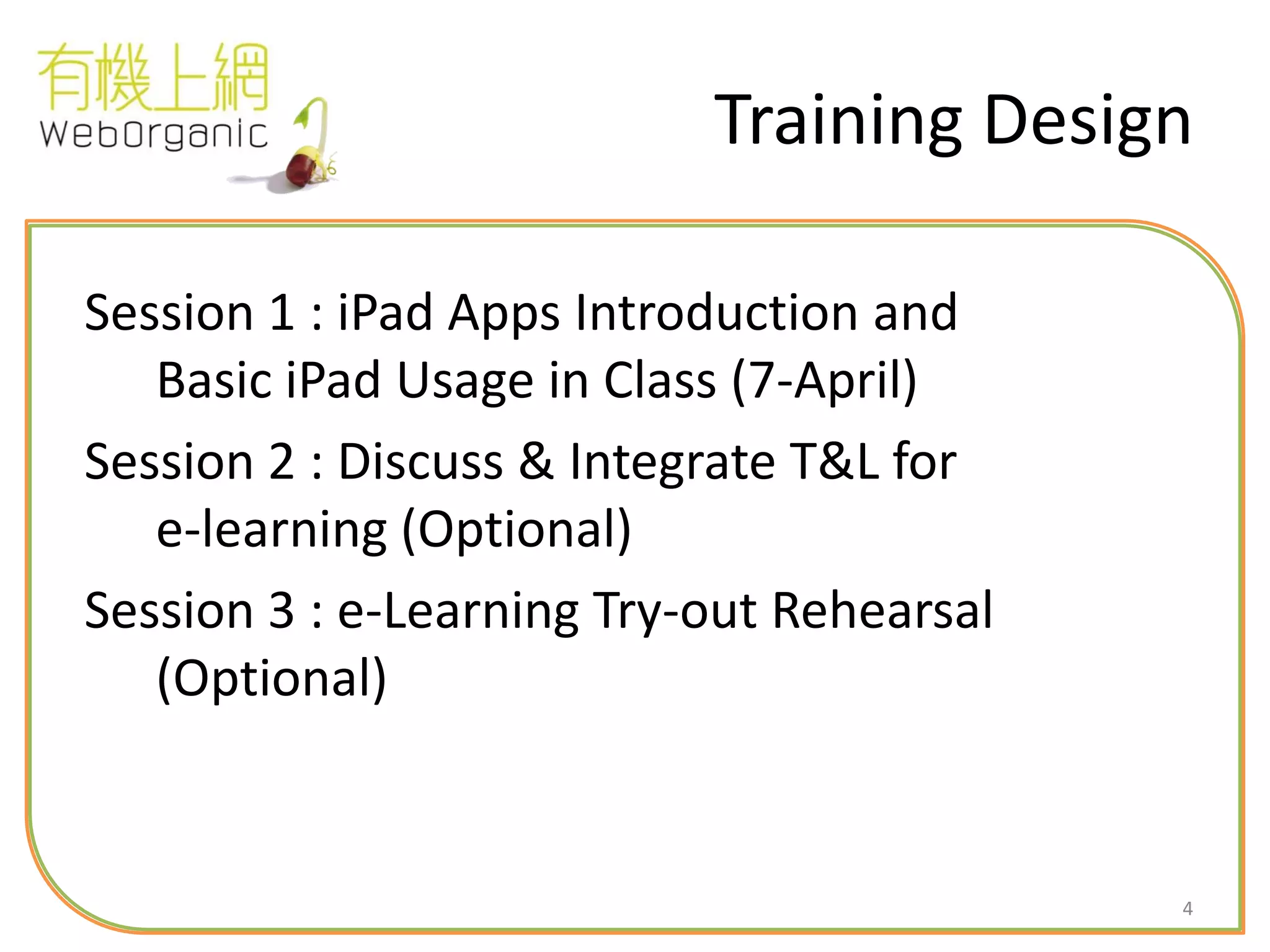 4
Training Design
Session 1 : iPad Apps Introduction and
Basic iPad Usage in Class (7-April)
Session 2 : Discuss & Integrate T&L for
e-learning (Optional)
Session 3 : e-Learning Try-out Rehearsal
(Optional)
 