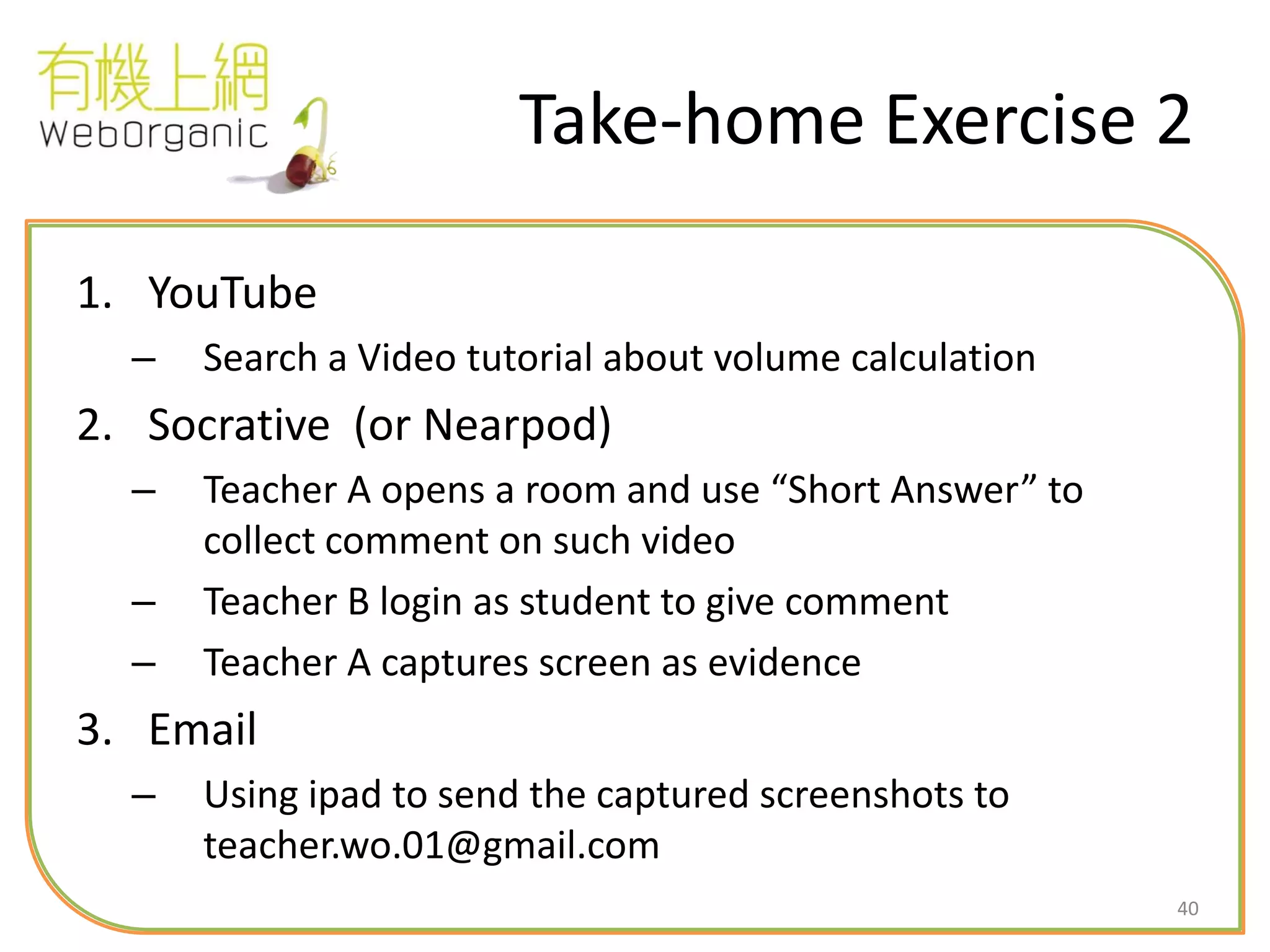 40
Take-home Exercise 2
1. YouTube
– Search a Video tutorial about volume calculation
2. Socrative (or Nearpod)
– Teacher A opens a room and use “Short Answer” to
collect comment on such video
– Teacher B login as student to give comment
– Teacher A captures screen as evidence
3. Email
– Using ipad to send the captured screenshots to
teacher.wo.01@gmail.com
 
