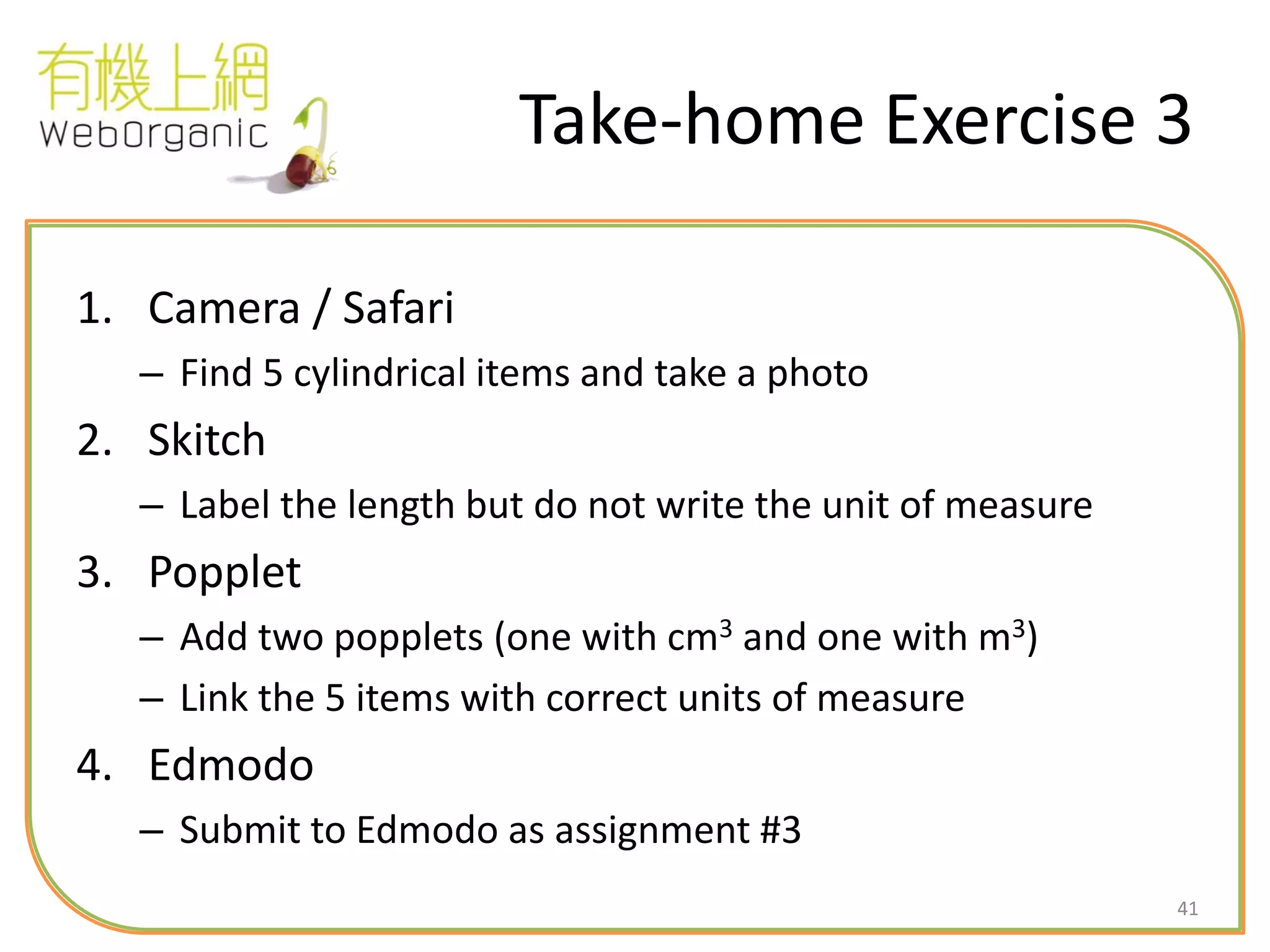41
Take-home Exercise 3
1. Camera / Safari
– Find 5 cylindrical items and take a photo
2. Skitch
– Label the length but do not write the unit of measure
3. Popplet
– Add two popplets (one with cm3 and one with m3)
– Link the 5 items with correct units of measure
4. Edmodo
– Submit to Edmodo as assignment #3
 