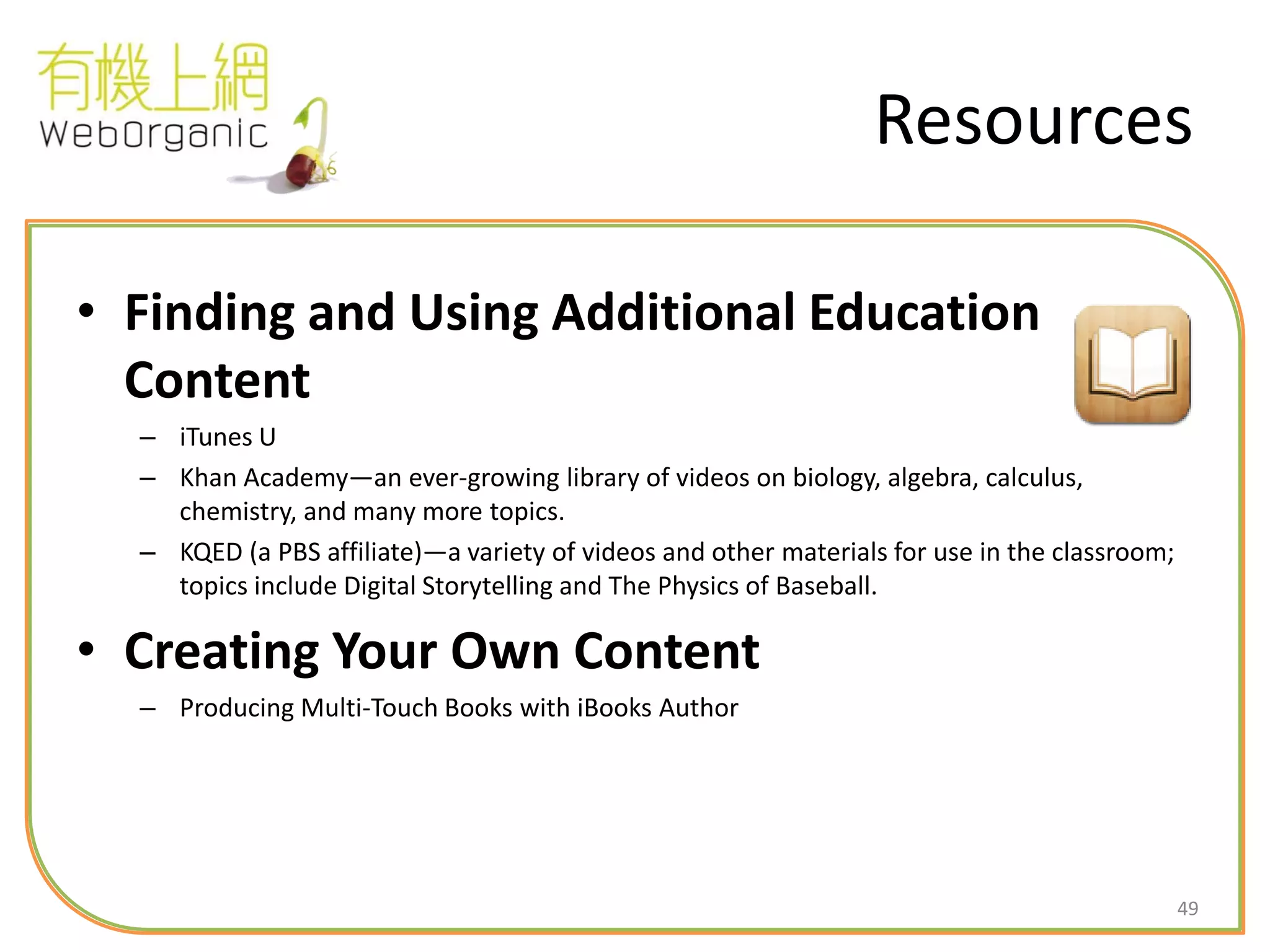 49
Resources
• Finding and Using Additional Education
Content
– iTunes U
– Khan Academy—an ever-growing library of videos on biology, algebra, calculus,
chemistry, and many more topics.
– KQED (a PBS affiliate)—a variety of videos and other materials for use in the classroom;
topics include Digital Storytelling and The Physics of Baseball.
• Creating Your Own Content
– Producing Multi-Touch Books with iBooks Author
 