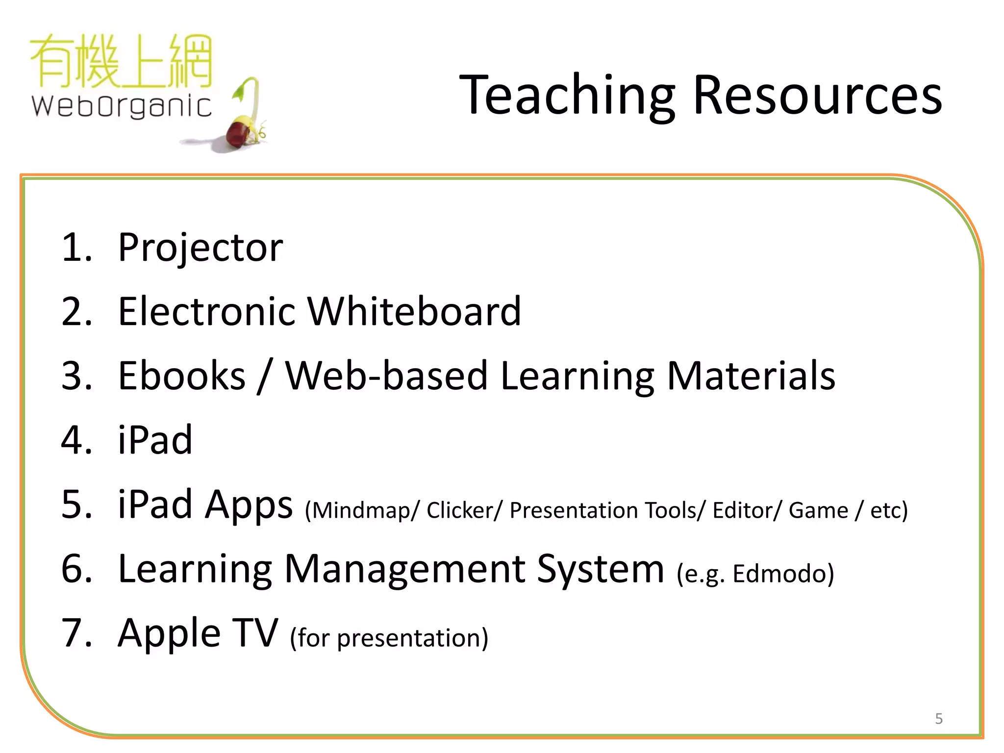 5
Teaching Resources
1. Projector
2. Electronic Whiteboard
3. Ebooks / Web-based Learning Materials
4. iPad
5. iPad Apps (Mindmap/ Clicker/ Presentation Tools/ Editor/ Game / etc)
6. Learning Management System (e.g. Edmodo)
7. Apple TV (for presentation)
 