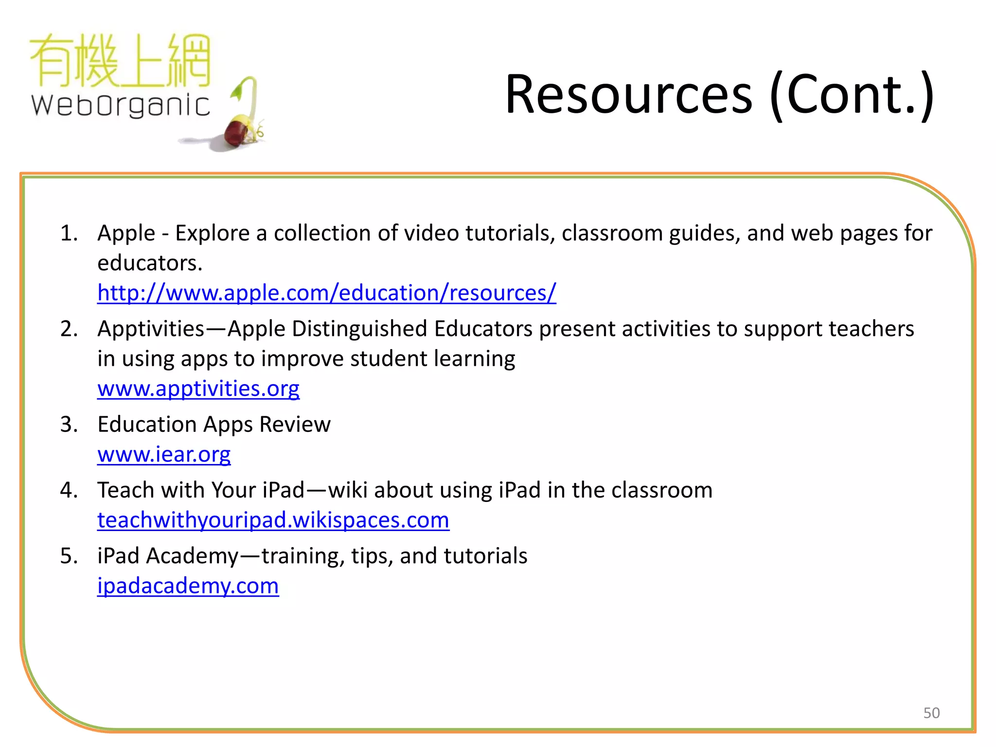 50
Resources (Cont.)
1. Apple - Explore a collection of video tutorials, classroom guides, and web pages for
educators.
http://www.apple.com/education/resources/
2. Apptivities—Apple Distinguished Educators present activities to support teachers
in using apps to improve student learning
www.apptivities.org
3. Education Apps Review
www.iear.org
4. Teach with Your iPad—wiki about using iPad in the classroom
teachwithyouripad.wikispaces.com
5. iPad Academy—training, tips, and tutorials
ipadacademy.com
 