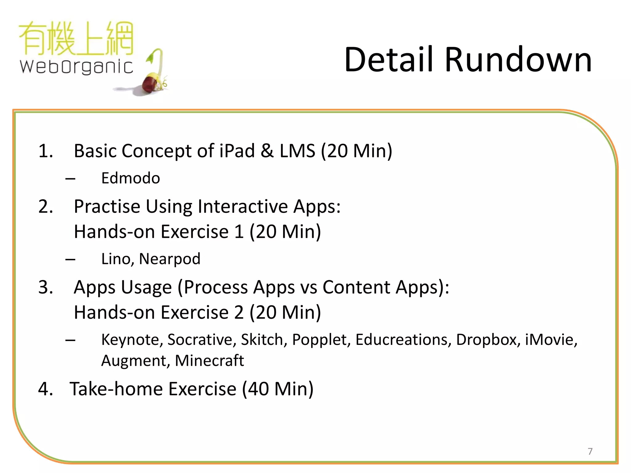 7
Detail Rundown
1. Basic Concept of iPad & LMS (20 Min)
– Edmodo
2. Practise Using Interactive Apps:
Hands-on Exercise 1 (20 Min)
– Lino, Nearpod
3. Apps Usage (Process Apps vs Content Apps):
Hands-on Exercise 2 (20 Min)
– Keynote, Socrative, Skitch, Popplet, Educreations, Dropbox, iMovie,
Augment, Minecraft
4. Take-home Exercise (40 Min)
 