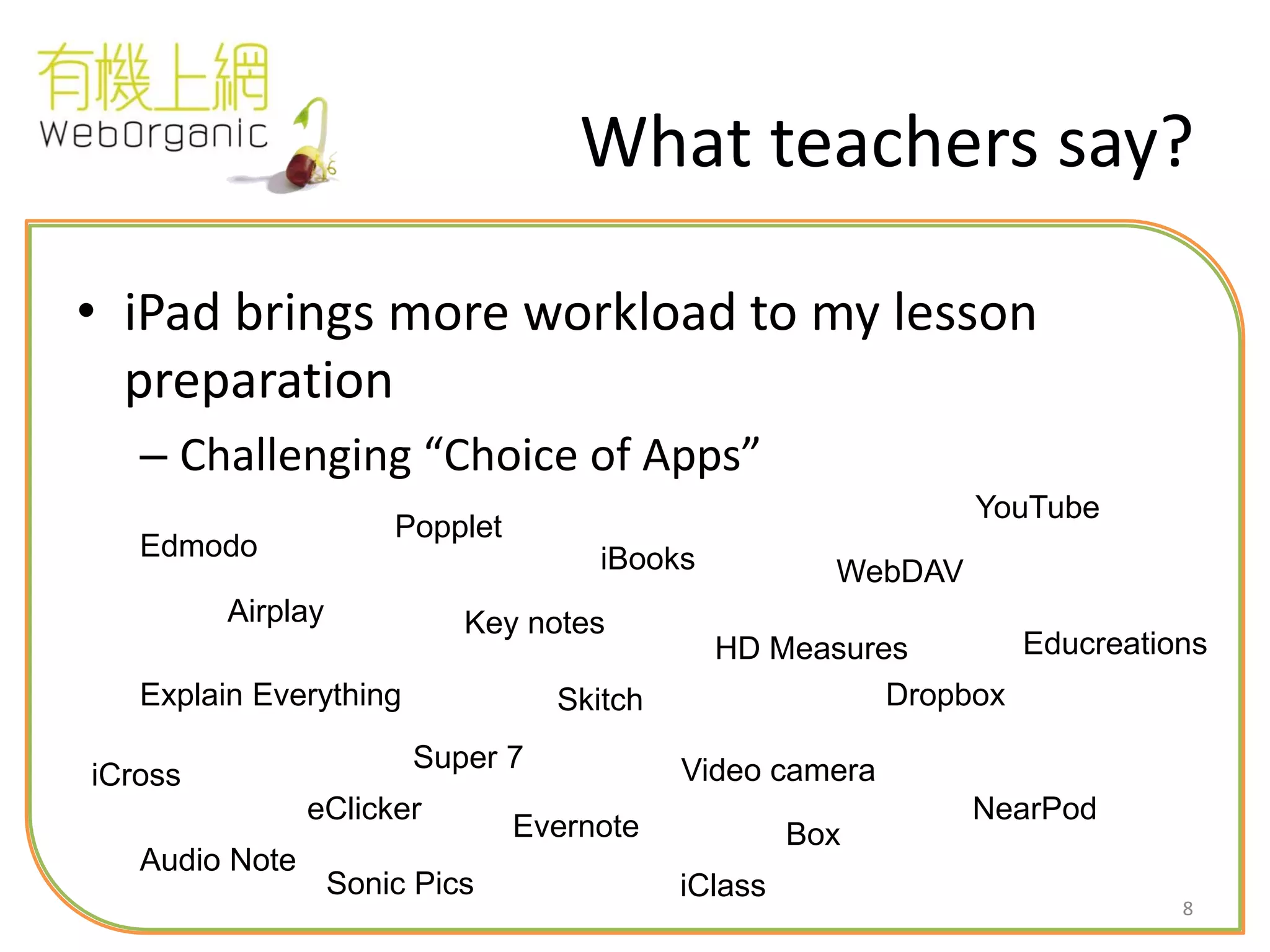 8
What teachers say?
• iPad brings more workload to my lesson
preparation
– Challenging “Choice of Apps”
Airplay
iBooks
Explain Everything
Popplet
Key notes
Video cameraiCross
Super 7
Dropbox
WebDAV
Box
Edmodo
iClass
Evernote
Sonic Pics
NearPod
Educreations
Skitch
HD Measures
Audio Note
eClicker
YouTube
 