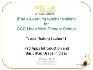 11
8th April, 2014
Enquiry: info@weborganic.hk
WebSite: WebOrganic.hk
iPad e-Learning teacher training
for
CCC Heep Woh Primary School
Teacher Training Session #1
iPad Apps Introduction and
Basic iPad Usage in Class
 