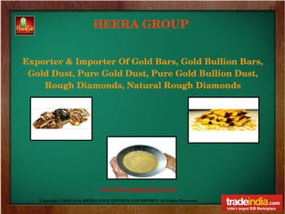 HEERA GROUP


Exporter & Importer Of Gold Bars, Gold Bullion Bars, 
 Gold Dust, Pure Gold Dust, Pure Gold Bullion Dust, 
    Rough Diamonds, Natural Rough Diamonds




                              www.heeragroup.co.in/
   Copyright © 2012­13 by HEERA GOLD EXPORTS AND IMPORTS All Rights Reserved. 
 