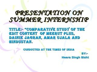 PRESENTATION ON SUMMER INTERNSHIP TITLE:- “comparative study of the edit content  of meerut plus, dainik jagran, amar ujala and hindustan. conducted at the times of india BY:-  Heera Singh Bisht 
