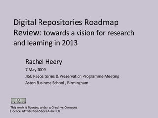 Digital Repositories Roadmap Review:  towards a vision for research and learning in 2013  Rachel Heery 7 May 2009 JISC Repositories & Preservation Programme Meeting  Aston Business School , Birmingham This work is licensed under a Creative Commons Licence Attribution-ShareAlike 2.0 