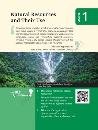1
India
and
the
World:
Land
and
the
People
1
–
Natural
Resources
and
Their
Use
Natural Resources
and Their Use
CHAPTER
1
Concerned social scientists are clear on what we need to do: we
must move toward a regenerative economy, an economy that
operates in harmony with nature, repurposing used resources,
minimizing waste, and replenishing depleted resources.
We must return to the innate wisdom of nature herself, the
ultimate regenerator and recycler of all resources.
― Christiana Figueres and
Tom Rivett-Carnac in ‘The Future We Choose’
1. How do we categorise natural
resources?
2. What is the connection between
the distribution of natural
resources and different aspects
of life?
3. What are the implications
of unsustainable use / over
exploitation of natural resources?
The Big
Questions
Fig. 1.1. Dudhsagar waterfall and the railway
bridge, Goa, India
Chapter 1.indd 1 05-07-2025 16:47:35
 