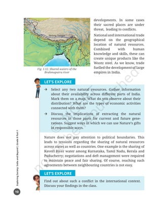 10
Exploring
Society:
India
and
Beyond
|
Grade
8
Part
1
developments. In some cases
their sacred places are under
threat, leading to conflicts.
National and international trade
depend on the geographical
location of natural resources.
Combined with human
knowledge and skills, these can
create unique products like the
Wootz steel. As we know, trade
fuelled the development of large
empires in India.
LET’S EXPLORE
Æ Select any two natural resources. Gather information
about their availability across different parts of India.
Mark them on a map. What do you observe about their
distribution? What are the types of economic activities
connected with them?
Æ Discuss the implications of extracting the natural
resources in those parts for current and future gene-
rations. Suggest ways in which we can use Nature’s gifts
in responsible ways.
Nature does not pay attention to political boundaries. This
leads to tensions regarding the sharing of natural resources
across states as well as countries. One example is the sharing of
Kaveri River water among Karnataka, Tamil Nadu, Kerala and
Puducherry; negotiations and deft management were required
to maintain peace and fair sharing. Of course, reaching such
agreements between neighbouring countries is not easy.
LET’S EXPLORE
Find out about such a conflict in the international context.
Discuss your findings in the class.
Fig. 1.12. Shared waters of the
Brahmaputra river
Yarlung Tsangpe
Ganga
Brahmaputra
Jamuna
Chapter 1.indd 10 05-07-2025 16:47:45
 