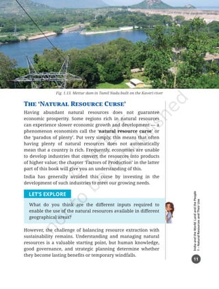 11
India
and
the
World:
Land
and
the
People
1
–
Natural
Resources
and
Their
Use
The ‘Natural Resource Curse’
Having abundant natural resources does not guarantee
economic prosperity. Some regions rich in natural resources
can experience slower economic growth and development — a
phenomenon economists call the ‘natural resource curse’ or
the ‘paradox of plenty’. Put very simply, this means that often
having plenty of natural resources does not automatically
mean that a country is rich. Frequently, economies are unable
to develop industries that convert the resources into products
of higher value; the chapter ‘Factors of Production’ in the latter
part of this book will give you an understanding of this.
India has generally avoided this curse by investing in the
development of such industries to meet our growing needs.
LET’S EXPLORE
What do you think are the different inputs required to
enable the use of the natural resources available in different
geographical areas?
However, the challenge of balancing resource extraction with
sustainability remains. Understanding and managing natural
resources is a valuable starting point, but human knowledge,
good governance, and strategic planning determine whether
they become lasting benefits or temporary windfalls.
Fig. 1.13. Mettur dam in Tamil Nadu built on the Kaveri river
Chapter 1.indd 11 08-07-2025 10:41:08
 