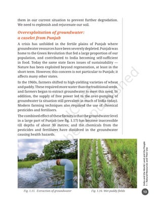 13
India
and
the
World:
Land
and
the
People
1
–
Natural
Resources
and
Their
Use
them in our current situation to prevent further degradation.
We need to replenish and rejuvenate our soil.
Overexploitation of groundwater:
a caselet from Punjab
A crisis has unfolded in the fertile plains of Punjab where
groundwaterresourceshavebeenseverelydepleted.Punjabwas
home to the Green Revolution that fed a large proportion of our
population, and contributed to India becoming self-sufficient
in food. Today the same state faces issues of sustainability —
Nature has been exploited beyond regeneration, at least in the
short term. However, this concern is not particular to Punjab; it
affects many other states.
In the 1960s, farmers shifted to high-yielding varieties of wheat
and paddy. These required more water than the traditional seeds,
and farmers began to extract groundwater to meet this need. In
addition, the supply of free power led to the over-pumping of
groundwater (a situation still prevalent in much of India today).
Modern farming techniques also required the use of chemical
pesticides and fertilisers.
The combined effect of these factors is that the groundwater level
in a large part of Punjab (see fig. 1.17) has become inaccessible
till depths of about 30 metres; and the chemicals from the
pesticides and fertilisers have dissolved in the groundwater
causing health hazards.
Fig. 1.16. Wet paddy fields
Fig. 1.15. Extraction of groundwater
Chapter 1.indd 13 05-07-2025 16:47:49
 