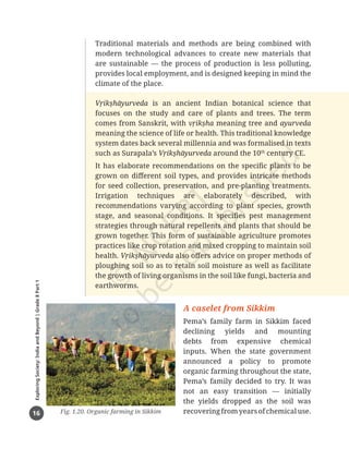 16
Exploring
Society:
India
and
Beyond
|
Grade
8
Part
1
Traditional materials and methods are being combined with
modern technological advances to create new materials that
are sustainable — the process of production is less polluting,
provides local employment, and is designed keeping in mind the
climate of the place.
Vṛikṣhāyurveda is an ancient Indian botanical science that
focuses on the study and care of plants and trees. The term
comes from Sanskrit, with vṛikṣha meaning tree and ayurveda
meaning the science of life or health. This traditional knowledge
system dates back several millennia and was formalised in texts
such as Surapala’s Vṛikṣhāyurveda around the 10th
century CE.
It has elaborate recommendations on the specific plants to be
grown on different soil types, and provides intricate methods
for seed collection, preservation, and pre-planting treatments.
Irrigation techniques are elaborately described, with
recommendations varying according to plant species, growth
stage, and seasonal conditions. It specifies pest management
strategies through natural repellents and plants that should be
grown together. This form of sustainable agriculture promotes
practices like crop rotation and mixed cropping to maintain soil
health. Vṛikṣhāyurveda also offers advice on proper methods of
ploughing soil so as to retain soil moisture as well as facilitate
the growth of living organisms in the soil like fungi, bacteria and
earthworms.
A caselet from Sikkim
Pema’s family farm in Sikkim faced
declining yields and mounting
debts from expensive chemical
inputs. When the state government
announced a policy to promote
organic farming throughout the state,
Pema’s family decided to try. It was
not an easy transition — initially
the yields dropped as the soil was
recoveringfromyearsofchemicaluse.
Fig. 1.20. Organic farming in Sikkim
Chapter 1.indd 16 05-07-2025 16:47:53
 