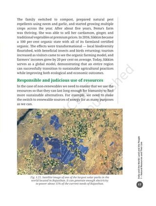 17
India
and
the
World:
Land
and
the
People
1
–
Natural
Resources
and
Their
Use
Fig. 1.21. Satellite image of one of the largest solar parks in the
world located in Rajasthan. It can generate enough electricity
to power about 15% of the current needs of Rajasthan.
The family switched to compost, prepared natural pest
repellents using neem and garlic, and started growing multiple
crops across the year. After about five years, Pema’s farm
was thriving. She was able to sell her cardamom, ginger, and
traditional vegetables at premium prices. In 2016, Sikkim became
a 100 per cent organic state with all of its farmland certified
organic. The effects were transformational — local biodiversity
flourished, with beneficial insects and birds returning; tourism
increased as visitors came to see the organic farming model, and
farmers’ incomes grew by 20 per cent on average. Today, Sikkim
serves as a global model, demonstrating that an entire region
can successfully transition to sustainable agricultural practices
while improving both ecological and economic outcomes.
Responsible and judicious use of resources
In the case of non-renewables we need to ensure that we use the
resources so that they can last long enough for humanity to find
more sustainable alternatives. For example, we need to make
the switch to renewable sources of energy for as many purposes
as we can.
Chapter 1.indd 17 05-07-2025 16:47:54
 