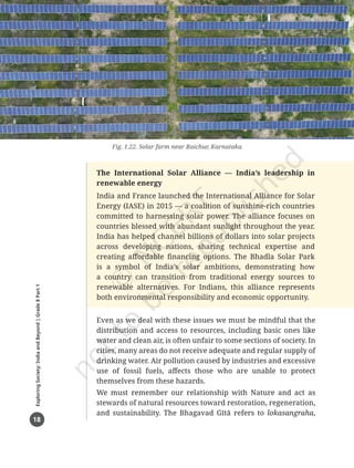 18
Exploring
Society:
India
and
Beyond
|
Grade
8
Part
1
The International Solar Alliance — India’s leadership in
renewable energy
India and France launched the International Alliance for Solar
Energy (IASE) in 2015 — a coalition of sunshine-rich countries
committed to harnessing solar power. The alliance focuses on
countries blessed with abundant sunlight throughout the year.
India has helped channel billions of dollars into solar projects
across developing nations, sharing technical expertise and
creating affordable financing options. The Bhadla Solar Park
is a symbol of India’s solar ambitions, demonstrating how
a country can transition from traditional energy sources to
renewable alternatives. For Indians, this alliance represents
both environmental responsibility and economic opportunity.
Fig. 1.22. Solar farm near Raichur, Karnataka
Even as we deal with these issues we must be mindful that the
distribution and access to resources, including basic ones like
water and clean air, is often unfair to some sections of society. In
cities, many areas do not receive adequate and regular supply of
drinking water. Air pollution caused by industries and excessive
use of fossil fuels, affects those who are unable to protect
themselves from these hazards.
We must remember our relationship with Nature and act as
stewards of natural resources toward restoration, regeneration,
and sustainability. The Bhagavad Gītā refers to lokasangraha,
Chapter 1.indd 18 05-07-2025 16:47:55
 