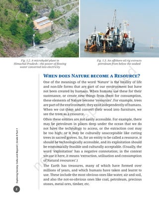 2
Exploring
Society:
India
and
Beyond
|
Grade
8
Part
1
When does Nature become a Resource?
One of the meanings of the word ‘Nature’ is the totality of life
and non-life forms that are part of our environment but have
not been created by humans. When humans use these for their
sustenance, or create new things from them for consumption,
these elements of Nature become ‘resources’. For example, trees
are part of the environment; they exist independently of humans.
When we cut them and convert their wood into furniture, we
see the trees as a resource.
Often these entities are not easily accessible. For example, there
may be petroleum in places deep under the ocean that we do
not have the technology to access, or the extraction cost may
be too high; or it may be culturally unacceptable like cutting
trees in sacred groves. So, for an entity to be called a resource, it
should be technologically accessible, and its exploitation should
be economically feasible and culturally acceptable. (Usually, the
word ‘exploitation’ has a negative connotation; in the context
we use it here, it means ‘extraction, utilisation and consumption
of Natural resources’.)
The Earth has treasures, many of which have formed over
millions of years, and which humans have taken and learnt to
use. These include the most obvious ones like water, air and soil,
and also the not-so-obvious ones like coal, petroleum, precious
stones, metal ores, timber, etc.
Fig. 1.2. A microhydel plant in
Himachal Pradesh—the power of flowing
water converted into electricity
Fig. 1.3. An offshore oil rig extracts
petroleum from below the seabed
Chapter 1.indd 2 05-07-2025 16:47:36
 