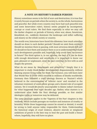 20
Exploring
Society:
India
and
Beyond
|
Grade
8
Part
1
A NOTE ON HISTORY’S DARKER PERIODS
History sometimes seems to be full of wars and destruction; it is true that
it rarely focuses on periods when the society is, on the whole, harmonious
and peaceful. But while every country may have had such peaceful eras
and some benevolent rulers, history seems peopled by incompetent,
corrupt or cruel rulers. We find them especially in what we may call
the darker chapters or periods of history, when war, abuse, fanaticism,
bloodshed, etc., suddenly dominate the landscape and inflict suffering
and misery on the whole society or country.
The world over, historians have faced this dilemma: how much attention
should we draw to such darker periods? Should we omit them entirely?
Should we mention them in passing, with most atrocious details left out?
Or should we face them and analyse them so as to understand what made
such developments possible and, hopefully, help avoid their recurrence
in future? The third option is, in our opinion, the best, if it can be done
with enough detachment and sensitivity; it is important to know our
past, pleasant or unpleasant, since the past continues to live with us and
shapes the present.
What do we mean by ‘detachment and sensitivity’? Simply that it is
important to study those darker developments dispassionately, without
blaming anyone living today for them. For instance, you will learn later
that World War II (1939–1945) resulted in millions of deaths worldwide;
Germany then followed a cruel ideology (known as ‘Nazism’) which
believed in the extermination of ‘inferior races’ and resulted in the
inhuman treatment of some ethnic groups and a brutal rule of occupied
nations. Yet it would be clearly unacceptable to blame today’s Germans
for what happened over eight decades ago. Rather, what matters is to
understand what made the Nazi ideology possible, so that similar
ideologies today or tomorrow may be defeated.
The same principle applies to the ‘Tapestry of the Past’ chapters in this
textbook, which include passages on warfare and instances of cruelty or
brutality. While those happenings cannot be erased or denied, it would
be wrong to hold anyone today responsible for them. Understanding
the historical origin of cruel violence, abusive misrule or misplaced
ambitions of power is the best way to heal the past and build a future
where, hopefully, they will have no place.
Chapter 1.indd 20 08-07-2025 09:54:51
 