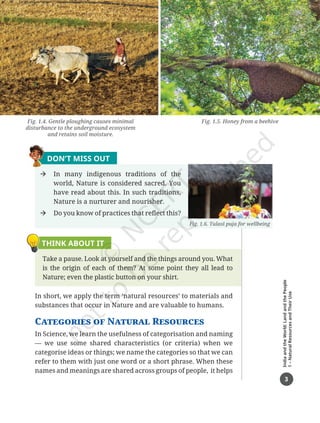 3
India
and
the
World:
Land
and
the
People
1
–
Natural
Resources
and
Their
Use
DON’T MISS OUT
Æ In many indigenous traditions of the
world, Nature is considered sacred. You
have read about this. In such traditions,
Nature is a nurturer and nourisher.
Æ Do you know of practices that reflect this?
THINK ABOUT IT
Take a pause. Look at yourself and the things around you. What
is the origin of each of them? At some point they all lead to
Nature; even the plastic button on your shirt.
In short, we apply the term ‘natural resources’ to materials and
substances that occur in Nature and are valuable to humans.
Categories of Natural Resources
In Science, we learn the usefulness of categorisation and naming
— we use some shared characteristics (or criteria) when we
categorise ideas or things; we name the categories so that we can
refer to them with just one word or a short phrase. When these
names and meanings are shared across groups of people, it helps
Fig. 1.6. Tulasī puja for wellbeing
Fig. 1.5. Honey from a beehive
Fig. 1.4. Gentle ploughing causes minimal
disturbance to the underground ecosystem
and retains soil moisture.
Chapter 1.indd 3 05-07-2025 16:47:39
 