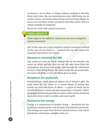 4
Exploring
Society:
India
and
Beyond
|
Grade
8
Part
1
us discuss a set of ideas or things without needing to describe
them every time. We can communicate more effectively, too. In
earlier classes, you learnt about living and non-living things. As
soon as we use these words, you know what they mean. This is a
simple example of categories.
We do the same with natural resources.
THINK ABOUT IT
What might be the different criteria we can use to categorise
natural resources?
One of the ways we could categorise natural resources is based
on the uses we put them to — essential for our life, source for
materials and sources for energy.
Resources essential for life
Life could not exist on Earth without the air we breathe, the
water we drink and the food we eat. We take these from the
atmosphere, the rivers and ponds, and through the cultivation
of soil or other living things. We cannot make the air we breathe,
the water we drink, or the soil which gives us food.
Resources for materials
Human beings create physical objects out of Nature’s gifts. We
make them for our utility or to create things of beauty that
enrich our lives and those of others ― a piece of wood can be
transformed into a chair and also carved into a statuette. India’s
geographical diversity provides us with a wide variety of natural
resources, from wood to marble, and coal to gold.
Resources for energy
Energy is a cornerstone of modern living — electricity for our
buildings, transportation, and all types of production processes.
This energy can come from diverse natural sources: coal, water,
petroleum, natural gas, sunlight, wind, etc.
Chapter 1.indd 4 05-07-2025 16:47:39
 