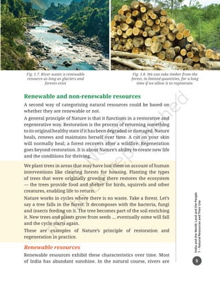 5
India
and
the
World:
Land
and
the
People
1
–
Natural
Resources
and
Their
Use
Renewable and non-renewable resources
A second way of categorising natural resources could be based on
whether they are renewable or not.
A general principle of Nature is that it functions in a restorative and
regenerative way. Restoration is the process of returning something
to its original healthy state if it has been degraded or damaged. Nature
heals, renews and maintains herself over time. A cut on your skin
will normally heal; a forest recovers after a wildfire. Regeneration
goes beyond restoration. It is about Nature’s ability to create new life
and the conditions for thriving.
We plant trees in areas that may have lost them on account of human
interventions like clearing forests for housing. Planting the types
of trees that were originally growing there restores the ecosystem
— the trees provide food and shelter for birds, squirrels and other
creatures, enabling life to return.
Nature works in cycles where there is no waste. Take a forest. Let’s
say a tree falls in the forest. It decomposes with the bacteria, fungi
and insects feeding on it. The tree becomes part of the soil enriching
it. New trees and plants grow from seeds … eventually some will fall
and the cycle starts again.
These are examples of Nature’s principle of restoration and
regeneration in practice.
Renewable resources
Renewable resources exhibit these characteristics over time. Most
of India has abundant sunshine. In the natural course, rivers are
Fig. 1.7. River water, a renewable
resource as long as glaciers and
forests exist
Fig. 1.8. We can take timber from the
forest, in limited quantities, for a long
time if we allow it to regenerate.
Chapter 1.indd 5 05-07-2025 16:47:40
 