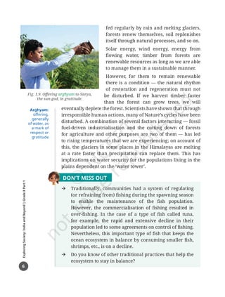 6
Exploring
Society:
India
and
Beyond
|
Grade
8
Part
1
fed regularly by rain and melting glaciers,
forests renew themselves, soil replenishes
itself through natural processes, and so on.
Solar energy, wind energy, energy from
flowing water, timber from forests are
renewable resources as long as we are able
to manage them in a sustainable manner.
However, for them to remain renewable
there is a condition — the natural rhythm
of restoration and regeneration must not
be disturbed. If we harvest timber faster
than the forest can grow trees, we will
eventually deplete the forest. Scientists have shown that through
irresponsible human actions, many of Nature’s cycles have been
disturbed. A combination of several factors interacting — fossil
fuel-driven industrialisation and the cutting down of forests
for agriculture and other purposes are two of them — has led
to rising temperatures that we are experiencing; on account of
this, the glaciers in some places in the Himalayas are melting
at a rate faster than precipitation can replace them. This has
implications on water security for the populations living in the
plains dependent on the ‘water tower’.
DON’T MISS OUT
Æ Traditionally, communities had a system of regulating
(or refraining from) fishing during the spawning season
to enable the maintenance of the fish population.
However, the commercialisation of fishing resulted in
over-fishing. In the case of a type of fish called tuna,
for example, the rapid and extensive decline in their
population led to some agreements on control of fishing.
Nevertheless, this important type of fish that keeps the
ocean ecosystem in balance by consuming smaller fish,
shrimps, etc., is on a decline.
Æ Do you know of other traditional practices that help the
ecosystem to stay in balance?
Fig. 1.9. Offering arghyam to Sūrya,
the sun-god, in gratitude.
Arghyam:
offering,
generally
of water, as
a mark of
respect or
gratitude
Chapter 1.indd 6 05-07-2025 16:47:41
 