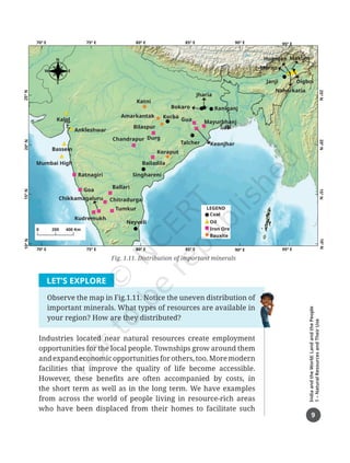 9
India
and
the
World:
Land
and
the
People
1
–
Natural
Resources
and
Their
Use
LET’S EXPLORE
Observe the map in Fig.1.11. Notice the uneven distribution of
important minerals. What types of resources are available in
your region? How are they distributed?
Industries located near natural resources create employment
opportunities for the local people. Townships grow around them
and expand economic opportunities for others, too. More modern
facilities that improve the quality of life become accessible.
However, these benefits are often accompanied by costs, in
the short term as well as in the long term. We have examples
from across the world of people living in resource-rich areas
who have been displaced from their homes to facilitate such
Fig. 1.11. Distribution of important minerals
10º
N
15º
N
20º
N
25º
N
Moran
Makum
Digboi
Hugrijan
Naharkatia
Janji
95º E
95º E
Katni
Kalol
Ankleshwar
Bassein
Mumbai High
Ratnagiri
Goa
Kudremukh
Ballari
Chitradurga
Tumkur
Neyveli
Amarkantak
Bilaspur
Bailadila
Singhareni
Chandrapur
Koraput
Coal
Oil
Iron Ore
Bauxite
Talcher Keonjhar
Korba
Bokaro Raniganj
Mayurbhanj
Gua
Jharia
Durg
Chikkamagaluru
25º
N
20º
N
15º
N
10º
N
70º E 75º E 80º E 85º E 90º E
70º E 75º E 80º E 85º E 90º E
0 200 400 Km
LEGEND
N
S
E
W
Chapter 1.indd 9 05-07-2025 16:47:44
 