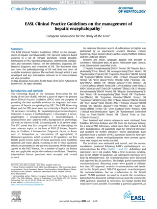 EASL Clinical Practice Guidelines on the management of
hepatic encephalopathyq
European Association for the Study of the Liver*
Summary
The EASL Clinical Practice Guidelines (CPGs) on the manage-
ment of hepatic encephalopathy (HE) present evidence-based
answers to a set of relevant questions (where possible,
formulated in PICO [patient/population, intervention, compar-
ison and outcomes] format) on the deﬁnition, diagnosis, dif-
ferential diagnosis and treatment of HE. The document does
not cover the pathophysiology of HE and does not cover all
available treatment options. The methods through which it was
developed and any information relevant to its interpretation
are also provided.
© 2022 European Association for the Study of the Liver. Published by
Elsevier B.V. All rights reserved.
Introduction and methods
The Governing Board of the European Association for the
Study of the Liver (EASL) selected a panel of experts to prepare
these Clinical Practice Guideline (CPGs) with the purpose of
providing the best available evidence on diagnosis and man-
agement of hepatic encephalopathy (HE). The EASL Governing
Board and the CPG panel went on to identify a Delphi panel of
36 reviewers including 24 hepatologists/gastroenterologists/
internists, 5 nurses, 2 methodologists, 1 neurologist, 1 neuro-
physiologist, 1 neuropsychologist, 1 neuroradiologist, 1
neuroscientist and 1 patient with a background in psychology,
all with an interest in HE; 24 participated in all review steps.
The CPG panel was ﬁrst assigned the task of identifying the
most relevant topics, in the form of PICO [P Patient, Popula-
tion, or Problem; I Intervention, Prognostic Factor, or Expo-
sure; C Comparison or Intervention (if appropriate), O
Outcome] questions, which resulted in 29 questions; on ﬁrst
Delphi panel review, some of these questions were modiﬁed/
removed and some added, resulting in the 31 ﬁnal questions
which are presented in the current document. While the panel
agreed to the PICO format, for a number of topics the format
was not applicable and/or the evidence insufﬁcient. Therefore,
intermediate format questions were accepted and treated
as such.
An extensive literature search of publications in English was
performed by an experienced research librarian (Helene
Sognstrup, Royal Danish Library Aarhus) using PubMed, Embase
and the Cochrane Library.
Features and limits: Language: English (not possible in
Cochrane); Publication year: All years; Publication type: Clinical,
trials, Randomized controlled trials.
((“Hepatic Encephalopathy”[MeSH Terms] OR “Hepatic Ence-
phalopathy”[Text Word] OR neuropsycholog*[Text Word] OR
“Psychometrics”[Mesh] OR “Cognition Disorders”[MeSH Terms]
OR “Cognition”[MeSH Terms]) AND (((“Liver Diseases”[MeSH
Terms] OR “liver diseas*”[Text Word]) AND (“Chronic Dis-
ease"[MeSH Terms] OR "chronic disease*"[Text Word])) OR
("Liver Cirrhosis"[MeSH Terms] OR "Liver Cirrhosis”[Text Word]))
AND (“clinical trial”[Title] OR “randomi*”[Title])) OR ((“Hepatic
Encephalopathy”[MeSH Terms] OR "Hepatic Encephalopathy”[-
Text Word] OR neuropsycholog*[Text Word] OR “Psychome-
trics”[Mesh] OR “Cognition Disorders”[MeSH Terms] OR
"Cognition"[MeSH Terms]) AND ((("Liver Diseases"[MeSH Terms]
OR "liver diseas*"[Text Word]) AND ("Chronic Disease"[MeSH
Terms] OR "chronic disease*"[Text Word])) OR ("Liver Cir-
rhosis"[MeSH Terms] OR "Liver Cirrhosis"[Text Word])) AND
("clinical trial"[Publication Type] OR "Randomized Controlled
Trials as Topic"[MeSH Terms] OR "Clinical Trials as Top-
ic"[MeSH Terms]))
Four hundred and sixteen references were retrieved from
PubMed, 326 from Embase and 257 from the Cochrane Library,
for a total of 999 references, which were then reduced to 726
after deduplication. All panellists read the retrieved literature
and searched for further literature, where appropriate. Each
panellist chose a number of PICO questions based on their spe-
ciﬁc expertise; where overlap/disparities were present agree-
ment was sought and easily reached.
The evidence was evaluated and scored, and the recom-
mendations produced following EASL’s methodological rec-
ommendations for CPGs (Tables 1 and 2)1
; deﬁnitions and
statements were not graded. After a ﬁrst in-person meeting,
due to the COVID-19 pandemic, all subsequent meetings were
held by teleconference. All recommendations were discussed
and approved by all panellists. The Delphi panel examined the
recommendations. Returning scores were graded as follows:
less than 50% approval: re-write recommendation and resub-
mit to the Delphi panel; 50%-75% approval: re-write/improve
the recommendation, but no resubmission to the Delphi
panel; 75-90% approval: no need to re-write the recommen-
dation but the document will take into account the comments;
>
−90% approval: assumed as consensus, no change needed but
small corrections possible. To consider a question approved, an
Received 1 June 2022; accepted 1 June 2022; available online xxx
q
Clinical Practice Guideline Panel: Chair: Sara Montagnese; EASL Governing Board
representative: Pierre-Emmanuel Rautou; Panel members: Manuel Romero-Gómez,
Fin Stolze Larsen, Debbie L. Shawcross, Dominique Thabut, Hendrik Vilstrup,
Karin Weissenborn.
* Corresponding author. Address: European Association for the Study of the Liver
(EASL), The EASL Building – Home of Hepatology, 7 rue Daubin, CH 1203 Geneva,
Switzerland. Tel.: +41 (0) 22 807 03 60; fax: +41 (0) 22 328 07 24.
E-mail address: easlofﬁce@easlofﬁce.eu.
https://doi.org/10.1016/j.jhep.2022.06.001
Journal of Hepatology 2022 vol. j 1–18
Clinical Practice Guidelines
 