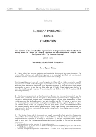 24.2.2006 EN Official Journal of the European Union C 46/1 
I 
(Information) 
EUROPEAN PARLIAMENT 
COUNCIL 
COMMISSION 
Joint statement by the Council and the representatives of the governments of the Member States 
meeting within the Council, the European Parliament and the Commission on European Union 
Development Policy: ‘The European Consensus’ 
(2006/C 46/01) 
THE EUROPEAN CONSENSUS ON DEVELOPMENT 
The development challenge 
1. Never before have poverty eradication and sustainable development been more important. The 
context within which poverty eradication is pursued is an increasingly globalised and interdependent 
world; this situation has created new opportunities but also new challenges. 
Combating global poverty is not only a moral obligation; it will also help to build a more stable, peaceful, 
prosperous and equitable world, reflecting the interdependency of its richer and poorer countries. In such a 
world, we would not allow 1,200 children to die of poverty every hour, or stand by while 1 billion people 
are struggling to survive on less than one dollar a day and HIV/AIDS, TB and malaria claim the lives of 
more than 6 million people every year. Development policy is at the heart of the EU's (1) relations with all 
developing countries (2). 
2. Development cooperation is a shared competence between the European Community (3) and the 
Member States. Community policy in the sphere of development cooperation shall be complementary to 
the policies pursued by the Member States. Developing countries have the prime responsibility for their 
own development. But developed countries have a responsibility too. The EU, both at its Member States 
and Community levels, is committed to meeting its responsibilities. Working together, the EU is an impor-tant 
force for positive change. The EU provides over half of the world's aid and has committed to increase 
this assistance, together with its quality and effectiveness. The EU is also the most important economic and 
trade partner for developing countries, offering specific trading benefits to developing countries, mainly to 
the LDCs among them. 
3. The Member States and the Community are equally committed to basic principles, fundamental 
values and the development objectives agreed at the multilateral level. Our efforts at coordination and 
harmonisation must contribute to increasing aid effectiveness. To this end, and building on the progress 
made in recent years, the 'European Consensus on Development' provides, for the first time, a common 
(1) The EU includes both Member States and the European Community. 
(2) Developing countries are all those in the list of Official Development Assistance (ODA) recipients, due to be decided 
by OECD/DAC in April 2006. 
(3) Community development cooperation is based on Articles 177 to 181 of the Treaty of the European Community. 
 