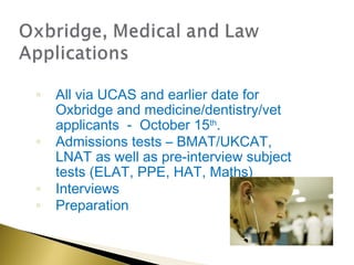 ◦   All via UCAS and earlier date for
    Oxbridge and medicine/dentistry/vet
    applicants - October 15th.
◦   Admissions tests – BMAT/UKCAT,
    LNAT as well as pre-interview subject
    tests (ELAT, PPE, HAT, Maths)
◦   Interviews
◦   Preparation
 