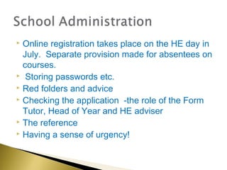  Online registration takes place on the HE day in
  July. Separate provision made for absentees on
  courses.
 Storing passwords etc.
 Red folders and advice
 Checking the application -the role of the Form

  Tutor, Head of Year and HE adviser
 The reference
 Having a sense of urgency!
 