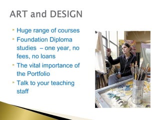  Huge range of courses
 Foundation Diploma

  studies – one year, no
  fees, no loans
 The vital importance of

  the Portfolio
 Talk to your teaching

  staff
 