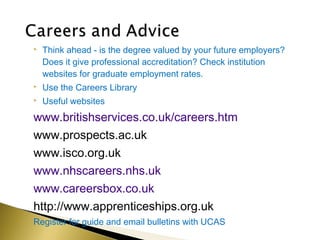    Think ahead - is the degree valued by your future employers?
    Does it give professional accreditation? Check institution
    websites for graduate employment rates.
   Use the Careers Library
   Useful websites
www.britishservices.co.uk/careers.htm
www.prospects.ac.uk
www.isco.org.uk
www.nhscareers.nhs.uk
www.careersbox.co.uk
http://www.apprenticeships.org.uk
Register for guide and email bulletins with UCAS
 
