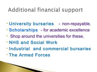 University bursaries - non-repayable.
 Scholarships - for academic excellence

 Shop around the universities for these.

 NHS and Social Work

 Industrial and commercial bursaries

 The Armed Forces
 
