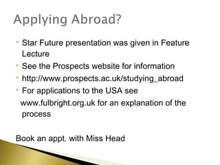  Star Future presentation was given in Feature
  Lecture
 See the Prospects website for information

 http://www.prospects.ac.uk/studying_abroad

 For applications to the USA see

 www.fulbright.org.uk for an explanation of the
  process

Book an appt. with Miss Head
 