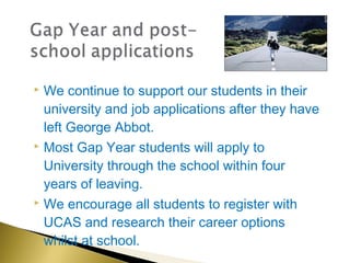  We continue to support our students in their
  university and job applications after they have
  left George Abbot.
 Most Gap Year students will apply to

  University through the school within four
  years of leaving.
 We encourage all students to register with

  UCAS and research their career options
  whilst at school.
 