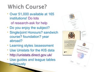    Over 51,000 available at 165
    institutions! Do lots
     of research-ask for help
   Do you enjoy the subject?
   Single/joint Honours? sandwich
    course? foundation? year
    abroad?
   Learning styles /assessment
   Use Unistats for the KIS data
   http://unistats.direct.gov.uk/
   Use guides and league tables
    judiciously
 