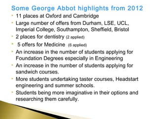 Some George Abbot highlights from 2012
   11 places at Oxford and Cambridge
   Large number of offers from Durham, LSE, UCL,
    Imperial College, Southampton, Sheffield, Bristol
   2 places for dentistry (2 applied)
    5 offers for Medicine (6 applied)
   An increase in the number of students applying for
    Foundation Degrees especially in Engineering
   An increase in the number of students applying for
    sandwich courses.
   More students undertaking taster courses, Headstart
    engineering and summer schools.
   Students being more imaginative in their options and
    researching them carefully.
 