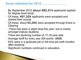 Some statistics for 2012…………………….

   By September 2012 about 682,514 applicants applied
    for degree level study.
   Of these, 487,329 applicants were accepted and
    started their course
   Of these, about 53,000 were accepted through Extra or
    Clearing
    There has been a slight drop this year, but is mainly
    amongst mature students.
   There are declining number of 17-18 year olds
   Average tariff for entry was 304 points (BBB)
   63% were in a graduate job or full time job sixth months
    after studying
   Significant numbers continued in education.
 