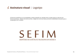 Simpósio de Estética e Filosofia da Música Manual de Identidade Visual 10
S E F I MSIMPÓSIODEESTÉTICAEFILOSOFIADAMÚSICA
A fonte foi escolhida por sua versatilidade e sutileza podendo ser utilizada tanto na sigla quanto no descritor de
forma harmoniosa . Embora não tenha serifas, o ângulo de corte das hastes promove a estabilidade necessária para a
composição com o símbolo.
Assinatura visual Logotipo
 
