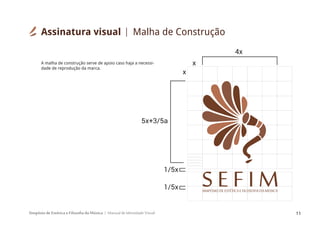 Simpósio de Estética e Filosofia da Música Manual de Identidade Visual 11
x
4x
x
1/5x
1/5x
5x+3/5a
SIMPÓSIODEESTÉTICAEFILOSOFIA DAMÚSICA
S E F I M
A malha de construção serve de apoio caso haja a necessi-
dade de reprodução da marca.
Assinatura visual Malha de Construção
 