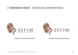 Simpósio de Estética e Filosofia da Música Manual de Identidade Visual 12
S E F I MSIMPÓSIODEESTÉTICAEFILOSOFIADAMÚSICA
S E F I M
Assinatura horizontal com descritor Assinatura horizontal sem descritor
Assinatura visual Assinaturas complementares
 