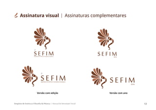 Simpósio de Estética e Filosofia da Música Manual de Identidade Visual 13
S E F I M2016
SEFIM2016
SEFIMSIMPÓSIODEESTÉTICAEFILOSOFIADAMÚSICA
2º
S E F IMSIMPÓSIODEESTÉTICAEFILOSOFIADAMÚSICA
2º
Versão com edição Versão com ano
Assinatura visual Assinaturas complementares
 