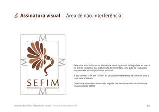Simpósio de Estética e Filosofia da Música Manual de Identidade Visual 14
SIMPÓSIODEESTÉTICAEFILOSOFIADAMÚSICA
S E F I M
Para evitar interferências na assinatura visual e garantir a integridade da marca
no que diz respeito à sua legibilidade, foi delimitada uma área de resguardo,
representada ao lado por linhas em cinza.
A altura da letra “M” em “SEFIM” foi usada como referência de tamanho para o
topo, base e laterais.
Essa limitação também deverá ser seguida nas demais versões da assinatura
visual da marca SEFIM.
Assinatura visual Área de não-interferência
 