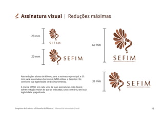 Simpósio de Estética e Filosofia da Música Manual de Identidade Visual 16
SIMPÓSIODEESTÉTICAEFILOSOFIADAMÚSICA
S E F I M
S E F I MSIMPÓSIODEESTÉTICAEFILOSOFIADAMÚSICA
S E F I M
Nas reduções abaixo de 60mm, para a assinatura principal, e 35
mm para a assinatura horizontal, NÃO utilizar o descritor. Do
contrário sua legibilidade será comprometida.
A marca SEFIM, em cada uma de suas assinaturas, não deverá
sofrer redução maior do que as indicadas; caso contrário, terá sua
legibilidade prejudicada.
S E F I M
60 mm
35 mm
20 mm
20 mm
Assinatura visual Reduções máximas
 