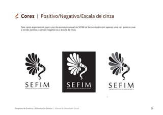 Simpósio de Estética e Filosofia da Música Manual de Identidade Visual 21
SIMPÓSIODEESTÉTICAEFILOSOFIADAMÚSICA
S E F I M SIMPÓSIODEESTÉTICAEFILOSOFIADAMÚSICA
S E F I M
S
IMPÓSIODEESTÉTICAEFILOSOFIADAMÚSICA
S E F I M
Para casos especiais em que o uso da assinatura visual do SEFIM se faz necessário em apenas uma cor, pode-se usar
a versão positiva, a versão negativa ou a escala de cinza.
Cores Positivo/Negativo/Escala de cinza
 