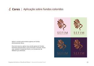 Simpósio de Estética e Filosofia da Música Manual de Identidade Visual 22
SIMPÓSIODEESTÉTICAEFILOSOFIADAMÚSICA
S E F I M SIMPÓSIODEESTÉTICAEFILOSOFIADAMÚSICA
S E F I M
Aplicar a versão policromática apenas em fundos
extremamente claros.
Para tons escuros, aplicar essa versão apenas em fundos
levemente dessaturados e que promovam contraste. Nesse
caso, também é essencial trocar a cor do descritor de
#89563F para #6F3D24.
SIMPÓSIODEESTÉTICAEFILOSOFIADAMÚSICA
S E F I MSIMPÓSIODEESTÉTICAEFILOSOFIADAMÚSICA
S E F I M
Cores Aplicação sobre fundos coloridos
 